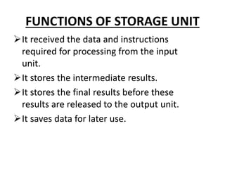 FUNCTIONS OF STORAGE UNIT
It received the data and instructions
required for processing from the input
unit.
It stores the intermediate results.
It stores the final results before these
results are released to the output unit.
It saves data for later use.
 