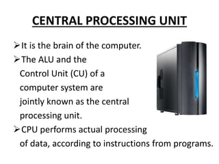 CENTRAL PROCESSING UNIT
It is the brain of the computer.
The ALU and the
Control Unit (CU) of a
computer system are
jointly known as the central
processing unit.
CPU performs actual processing
of data, according to instructions from programs.
 
