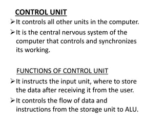 CONTROL UNIT
It controls all other units in the computer.
It is the central nervous system of the
computer that controls and synchronizes
its working.
FUNCTIONS OF CONTROL UNIT
It instructs the input unit, where to store
the data after receiving it from the user.
It controls the flow of data and
instructions from the storage unit to ALU.
 