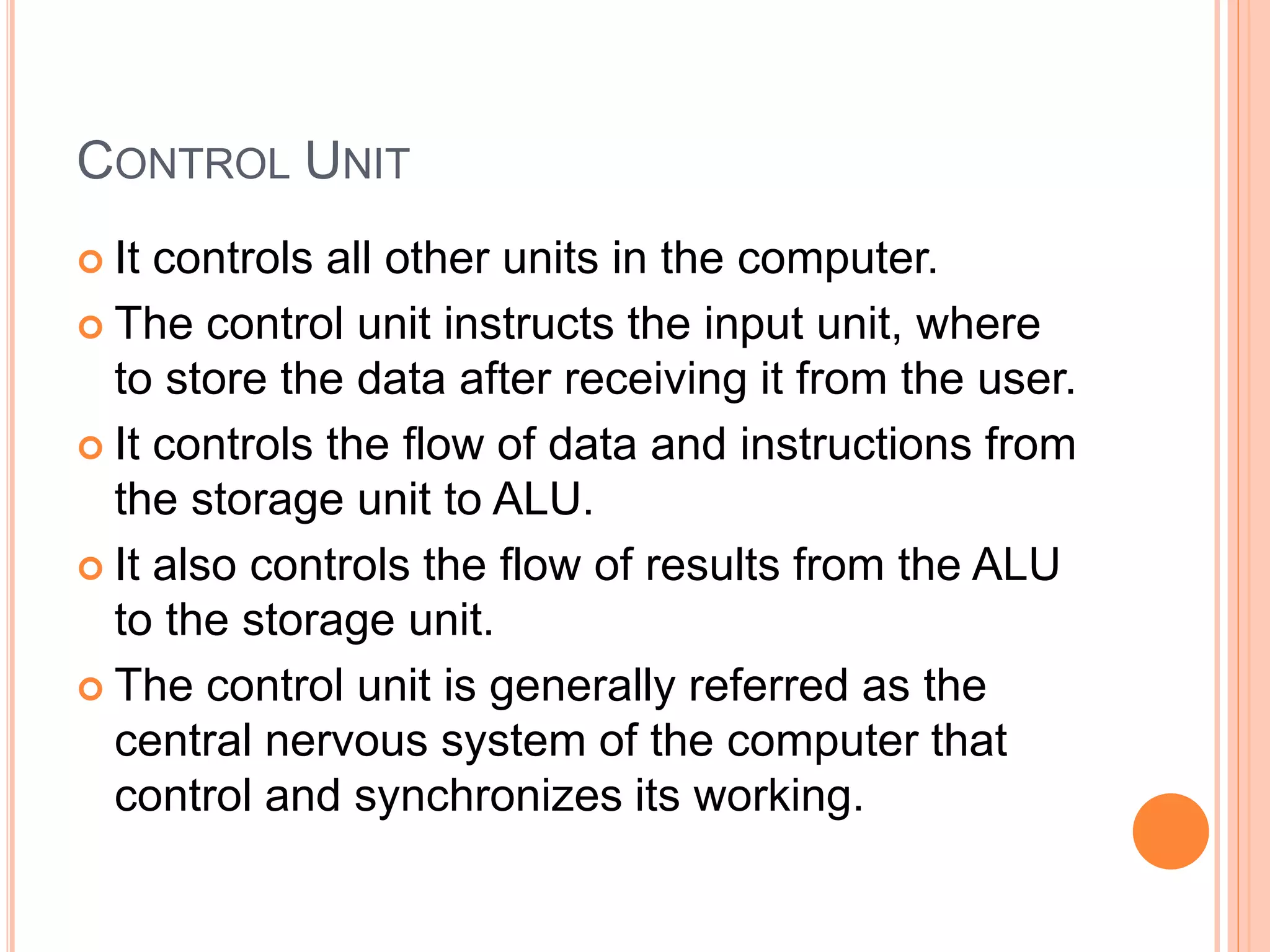 CONTROL UNIT
 It controls all other units in the computer.
 The control unit instructs the input unit, where
to store the data after receiving it from the user.
 It controls the flow of data and instructions from
the storage unit to ALU.
 It also controls the flow of results from the ALU
to the storage unit.
 The control unit is generally referred as the
central nervous system of the computer that
control and synchronizes its working.
 