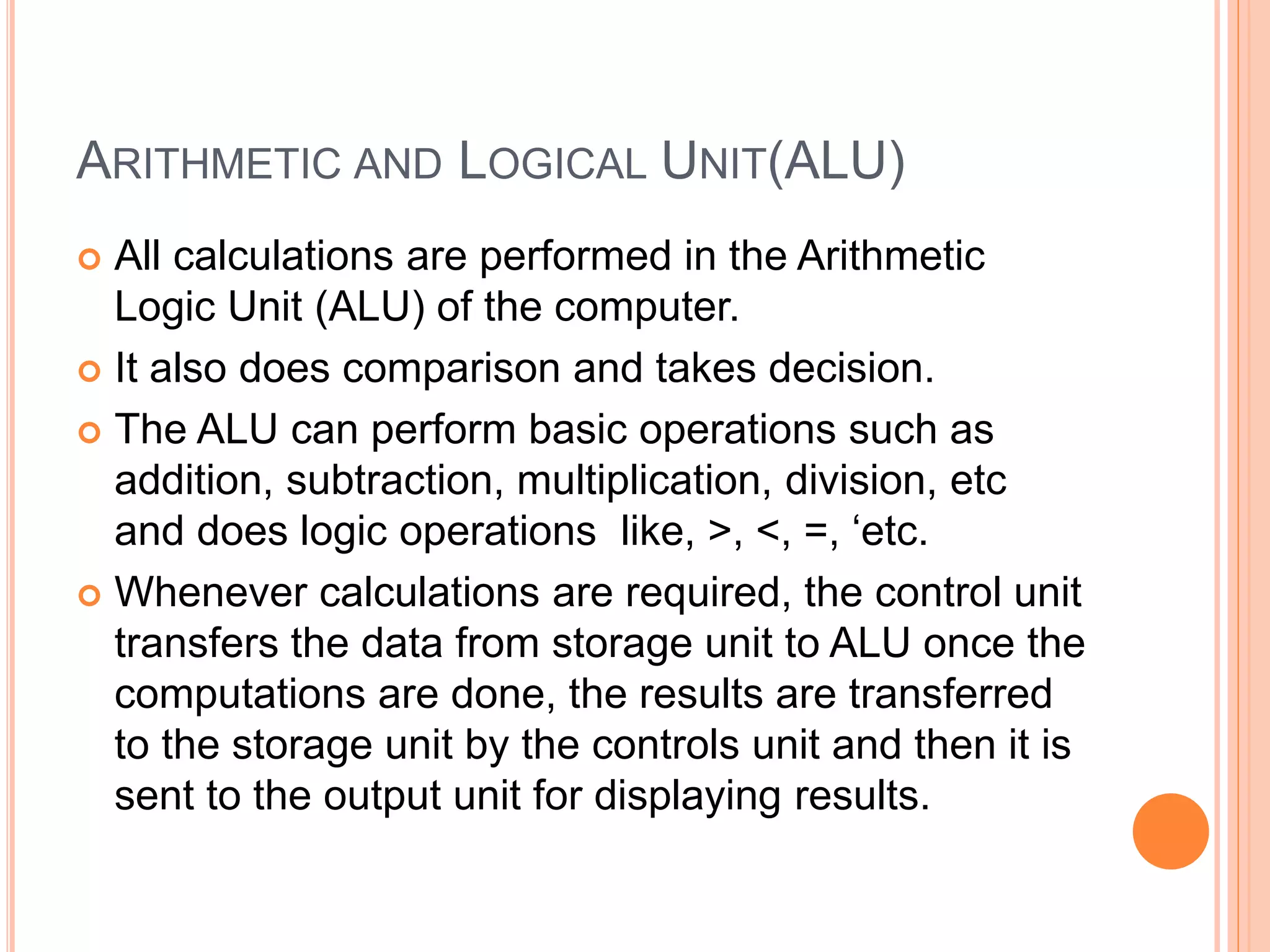 ARITHMETIC AND LOGICAL UNIT(ALU)
 All calculations are performed in the Arithmetic
Logic Unit (ALU) of the computer.
 It also does comparison and takes decision.
 The ALU can perform basic operations such as
addition, subtraction, multiplication, division, etc
and does logic operations like, >, <, =, ‘etc.
 Whenever calculations are required, the control unit
transfers the data from storage unit to ALU once the
computations are done, the results are transferred
to the storage unit by the controls unit and then it is
sent to the output unit for displaying results.
 