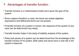 ‼ Advantages of transfer function :
• Transfer function is a mathematical model and it gives the gain of the
system
• Since Laplace transform is used, the terms are simple algebraic
expressions and differential terms are not present.
• If transfer function of a system in known, the response of the system to any
input can be determined very easily.
• Transfer function helps in the study of stability analysis of the system.
• Poles and zeroes of a system can be determined from the knowledge of the
transfer function of he system. Both poles and zeros have a vital role in the
system’s response.
 