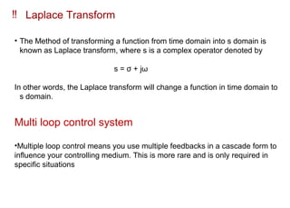 ‼ Laplace Transform
• The Method of transforming a function from time domain into s domain is
known as Laplace transform, where s is a complex operator denoted by
s = ϭ + ωϳ
In other words, the Laplace transform will change a function in time domain to
s domain.
Multi loop control system
•Multiple loop control means you use multiple feedbacks in a cascade form to
influence your controlling medium. This is more rare and is only required in
specific situations
 