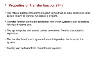 ‼ Properties of Transfer function (TF)
• The ratio of Laplace transform of output to input will all initial conditions to be
zero is known as transfer function of a system.
• Transfer function cannot be defined for non-linear systems.it can be defined
for linear systems only.
• The system poles and zeroes can be determined from its characteristic
equitation.
• The transfer function of a system does not depend on the inputs to the
system.
• Stability can be found from characteristic equation.
 