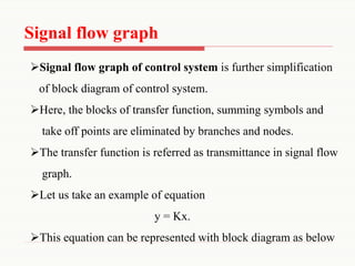 Signal flow graph
➢Signal flow graph of control system is further simplification
of block diagram of control system.
➢Here, the blocks of transfer function, summing symbols and
take off points are eliminated by branches and nodes.
➢The transfer function is referred as transmittance in signal flow
graph.
➢Let us take an example of equation
y = Kx.
➢This equation can be represented with block diagram as below
 