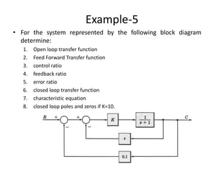 Example-5
• For the system represented by the following block diagram
determine:
1. Open loop transfer function
2. Feed Forward Transfer function
3. control ratio
4. feedback ratio
5. error ratio
6. closed loop transfer function
7. characteristic equation
8. closed loop poles and zeros if K=10.
 