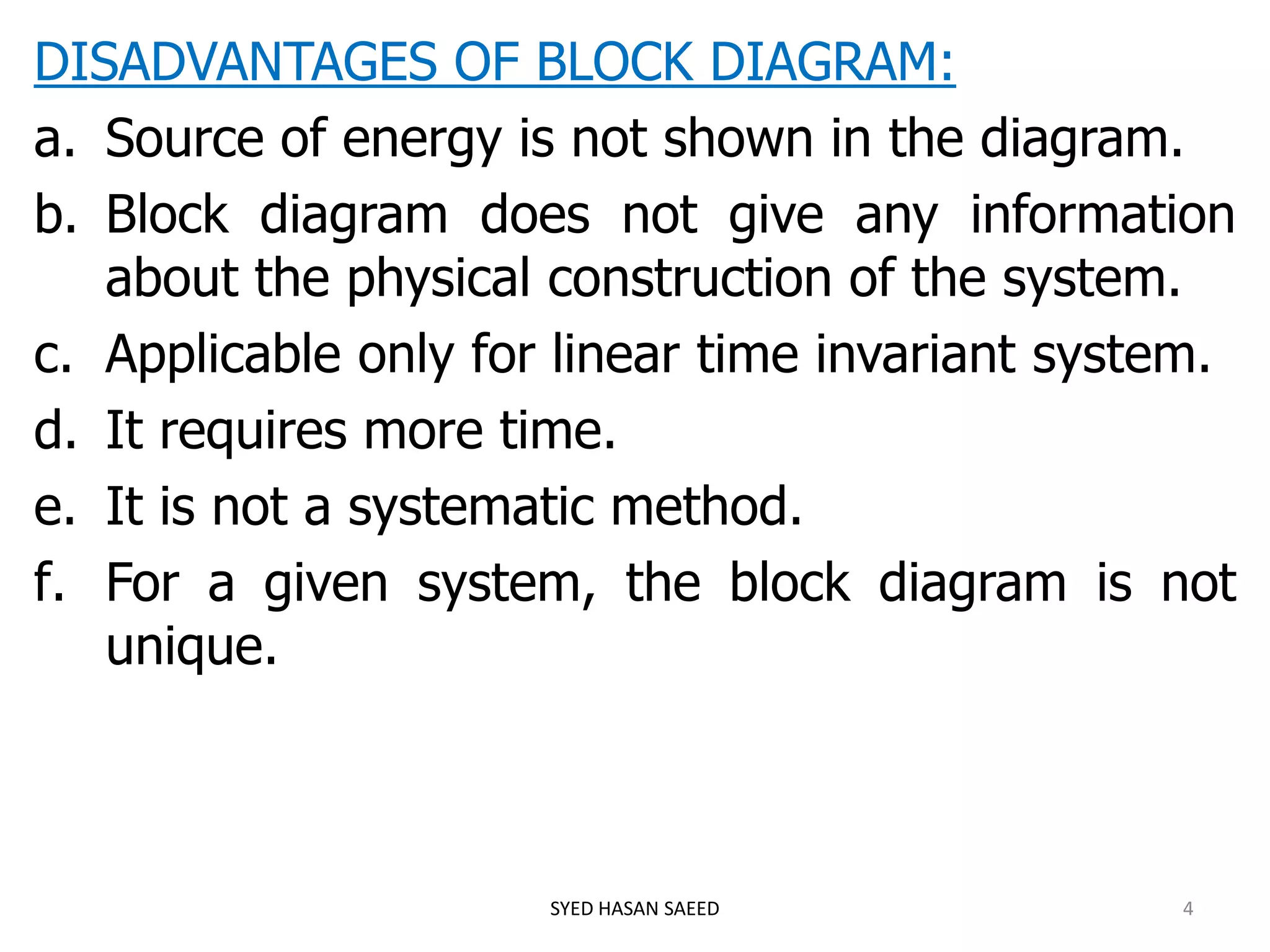 DISADVANTAGES OF BLOCK DIAGRAM:
a. Source of energy is not shown in the diagram.
b. Block diagram does not give any information
about the physical construction of the system.
c. Applicable only for linear time invariant system.
d. It requires more time.
e. It is not a systematic method.
f. For a given system, the block diagram is not
unique.
SYED HASAN SAEED 4
 