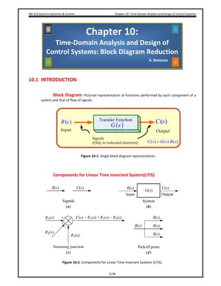 ME 413 Systems Dynamics & Control    Chapter 10: Time‐Domain Analysis and Design of Control Systems
1/14
 
10.1 INTRODUCTION 
 
 
Block Diagram: Pictorial representation of functions performed by each component of a 
system and that of flow of signals. 
 
( )C s( )R s
( ) ( ) ( )C s G s R s=
( )G s
 
 
Figure 10‐1. Single block diagram representation. 
 
 
 
Components for Linear Time Invariant System(LTIS):  
 
 
 
Figure 10‐2. Components for Linear Time Invariant Systems (LTIS). 
Chapter 10: 
Time‐Domain Analysis and Design of 
Control Systems: Block Diagram Reduction
A. Bazoune 
 