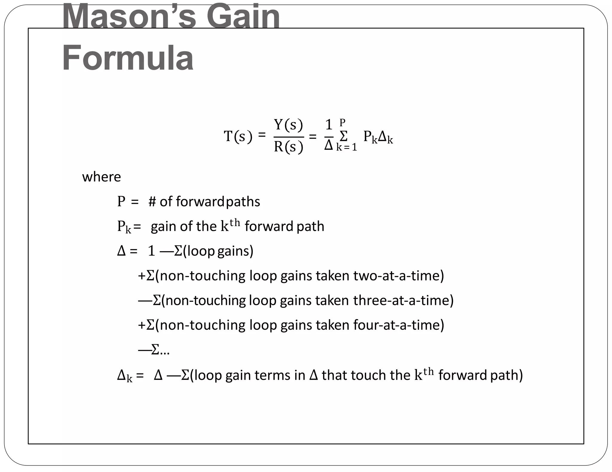Mason’s Gain
Formula
T s
R s
=
Y s 1
=
Δ
Σ PkΔk
P
k =1
where
P = # of forwardpaths
Pk = gain of the kth forward path
Δ = 1 —Σ(loopgains)
+Σ(non‐touching loop gains taken two‐at‐a‐time)
—Σ(non‐touching loop gains taken three‐at‐a‐time)
+Σ(non‐touching loop gains taken four‐at‐a‐time)
—Σ…
Δk = Δ —Σ(loop gain terms in Δ that touch the kth forward path)
 