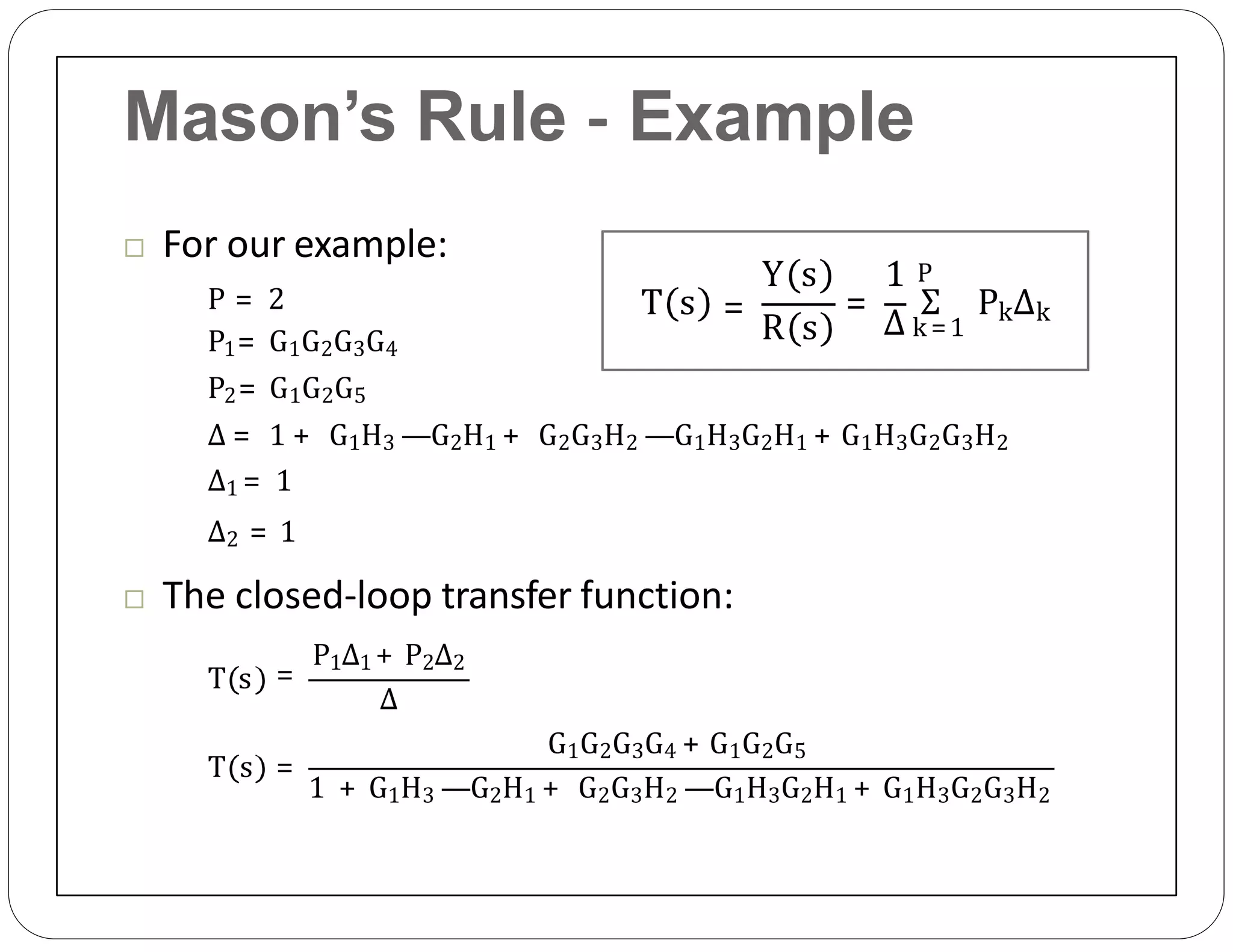 Mason’s Rule ‐ Example
 For our example:
P = 2
P1= G1G2G3G4
P2= G1G2G5
Δ = 1 + G1H3 —G2H1 + G2G3H2 —G1H3G2H1 + G1H3G2G3H2
Δ1 = 1
Δ2 = 1
 The closed‐loop transfer function:
T s =
P1Δ1 + P2Δ2
Δ
T s =
G1G2G3G4 + G1G2G5
1 + G1H3 —G2H1 + G2G3H2 —G1H3G2H1 + G1H3G2G3H2
T s =
R s
Y s 1
=
Δ
Σ PkΔk
P
k =1
 