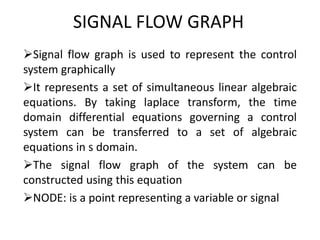 SIGNAL FLOW GRAPH
Signal flow graph is used to represent the control
system graphically
It represents a set of simultaneous linear algebraic
equations. By taking laplace transform, the time
domain differential equations governing a control
system can be transferred to a set of algebraic
equations in s domain.
The signal flow graph of the system can be
constructed using this equation
NODE: is a point representing a variable or signal
 