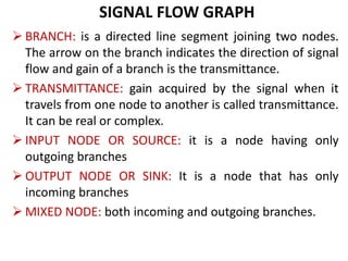 SIGNAL FLOW GRAPH
 BRANCH: is a directed line segment joining two nodes.
The arrow on the branch indicates the direction of signal
flow and gain of a branch is the transmittance.
 TRANSMITTANCE: gain acquired by the signal when it
travels from one node to another is called transmittance.
It can be real or complex.
 INPUT NODE OR SOURCE: it is a node having only
outgoing branches
 OUTPUT NODE OR SINK: It is a node that has only
incoming branches
 MIXED NODE: both incoming and outgoing branches.
 