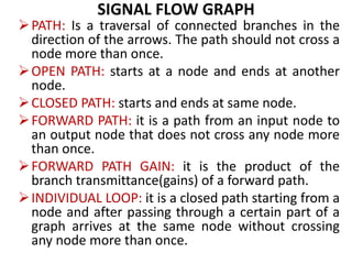SIGNAL FLOW GRAPH
PATH: Is a traversal of connected branches in the
direction of the arrows. The path should not cross a
node more than once.
OPEN PATH: starts at a node and ends at another
node.
CLOSED PATH: starts and ends at same node.
FORWARD PATH: it is a path from an input node to
an output node that does not cross any node more
than once.
FORWARD PATH GAIN: it is the product of the
branch transmittance(gains) of a forward path.
INDIVIDUAL LOOP: it is a closed path starting from a
node and after passing through a certain part of a
graph arrives at the same node without crossing
any node more than once.
 