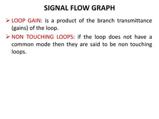 SIGNAL FLOW GRAPH
 LOOP GAIN: is a product of the branch transmittance
(gains) of the loop.
 NON TOUCHING LOOPS: if the loop does not have a
common mode then they are said to be non touching
loops.
 