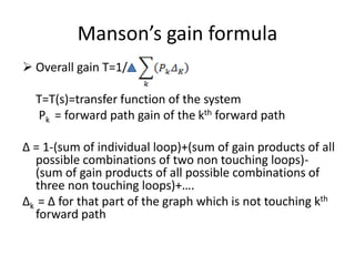 Manson’s gain formula
 Overall gain T=1/
T=T(s)=transfer function of the system
Pk = forward path gain of the kth forward path
Δ = 1-(sum of individual loop)+(sum of gain products of all
possible combinations of two non touching loops)-
(sum of gain products of all possible combinations of
three non touching loops)+….
Δk = Δ for that part of the graph which is not touching kth
forward path
 