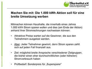 Machen Sie mit: Die 1.000 kWh Aktion soll für eine
breite Umsetzung werben

Mitmachen können Haushalte, die innerhalb eines Jahres
1.000 kWh Strom sparen wollen und dies (am Ende der Aktion)
anhand ihrer Stromrechnungen nachweisen können:

•   Attraktive Preise warten auf die Gewinner, die aus den
    Teilnehmern ausgelost werden.

•   Aber: Jeder Teilnehmer gewinnt, denn Strom sparen zahlt
    sich auf jeden Fall finanziell aus.

•   Ziel: möglichst breite Ansprache verschiedener Zielgruppen,
    die bisher einen eher durchschnittlichen (oder höheren)
    Stromverbrauch haben

•   Prüfbedarf: Sonderpreis für „Supersparer“
 