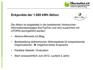 Eckpunkte der 1.000 kWh Aktion


Die Aktion ist eingebettet in die bestehende Verbraucher-
Informationskampagne EcoTopTen und wird zusammen mit
UTOPIA durchgeführt werden:

•   Aktions-Mikrosite mit Blog,

•   Bereitstellung elektronischer Aktionspakete für kooperierende
    Organisationen. è möglichst breite Ansprache

•   Parallele Statistik / Evaluation

•   Start voraussichtlich Juni 2012, Laufzeit 2 Jahre
 