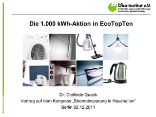 Die 1.000 kWh-Aktion in EcoTopTen




                   Dr. Dietlinde Quack
Vortrag auf dem Kongress „Stromeinsparung in Haushalten“
                    Berlin 02.12.2011
 