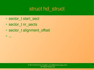 10© 2010-16 SysPlay Workshops <workshop@sysplay.in>
All Rights Reserved.
Block Input / Output
Virtual File System (VFS) Layer
Block Driver
Individual Filesystems (ext3, vfat, ...)
Buffer Cache (Page Cache)
I/O Schedulers
Block Driver
User Space
Storage Space
Kernel Space
CD
Drive
......
Disk
File I/O
Request Queue Request Queue
......
 