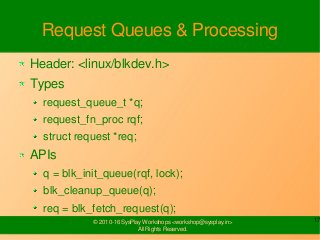 17© 2010-16 SysPlay Workshops <workshop@sysplay.in>
All Rights Reserved.
Request Queues & Processing
Header: <linux/blkdev.h>
Types
request_queue_t *q;
request_fn_proc rqf;
struct request *req;
APIs
q = blk_init_queue(rqf, lock);
blk_cleanup_queue(q);
req = blk_fetch_request(q);
 