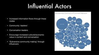 Inﬂuential Actors
• Increased information ﬂows through these
nodes

• Community ‘starters’

• Conversation leaders

• Encourage increased cultural/economic
value in content and conversation

• ‘Subversive community making’ through
inﬂuencers
 