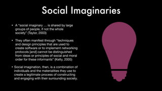 Social Imaginaries
• A “social imaginary … is shared by large
groups of people, if not the whole
society” (Taylor, 2003)

• They often manifest through “techniques
and design principles that are used to
create software or to implement networking
protocols [and] cannot be distinguished
from ideas or principles of social and moral
order for these informants” (Kelty, 2005)

• Social imagination, then, is a combination of
individuals and the materialities they use to
create a legitimate process of constructing
and engaging with their surrounding society.
 