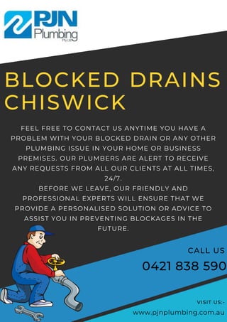 BLOCKED DRAINS
CHISWICK
FEEL FREE TO CONTACT US ANYTIME YOU HAVE A
PROBLEM WITH YOUR BLOCKED DRAIN OR ANY OTHER
PLUMBING ISSUE IN YOUR HOME OR BUSINESS
PREMISES. OUR PLUMBERS ARE ALERT TO RECEIVE
ANY REQUESTS FROM ALL OUR CLIENTS AT ALL TIMES,
24/7.
BEFORE WE LEAVE, OUR FRIENDLY AND
PROFESSIONAL EXPERTS WILL ENSURE THAT WE
PROVIDE A PERSONALISED SOLUTION OR ADVICE TO
ASSIST YOU IN PREVENTING BLOCKAGES IN THE
FUTURE.
0421 838 590
CALL US
www.pjnplumbing.com.au
VISIT US:-
 