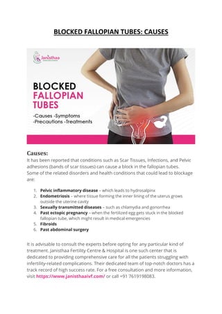 BLOCKED FALLOPIAN TUBES: CAUSES
Causes:
It has been reported that conditions such as Scar Tissues, Infections, and Pelvic
adhesions (bands of scar tissues) can cause a block in the fallopian tubes.
Some of the related disorders and health conditions that could lead to blockage
are:
1. Pelvic inflammatory disease – which leads to hydrosalpinx
2. Endometriosis – where tissue forming the inner lining of the uterus grows
outside the uterine cavity
3. Sexually transmitted diseases – such as chlamydia and gonorrhea
4. Past ectopic pregnancy – when the fertilized egg gets stuck in the blocked
fallopian tube, which might result in medical emergencies
5. Fibroids
6. Past abdominal surgery
It is advisable to consult the experts before opting for any particular kind of
treatment. Janisthaa Fertility Centre & Hospital is one such center that is
dedicated to providing comprehensive care for all the patients struggling with
infertility-related complications. Their dedicated team of top-notch doctors has a
track record of high success rate. For a free consultation and more information,
visit https://www.janisthaaivf.com/ or call +91 7619198083.
 