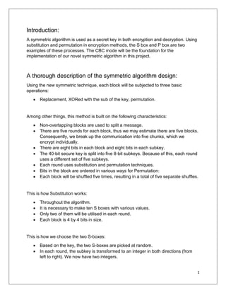 1
Introduction:
A symmetric algorithm is used as a secret key in both encryption and decryption. Using
substitution and permutation in encryption methods, the S box and P box are two
examples of these processes. The CBC mode will be the foundation for the
implementation of our novel symmetric algorithm in this project.
A thorough description of the symmetric algorithm design:
Using the new symmetric technique, each block will be subjected to three basic
operations:
 Replacement, XORed with the sub of the key, permutation.
Among other things, this method is built on the following characteristics:
 Non-overlapping blocks are used to split a message.
 There are five rounds for each block, thus we may estimate there are five blocks.
Consequently, we break up the communication into five chunks, which we
encrypt individually.
 There are eight bits in each block and eight bits in each subkey.
 The 40-bit secure key is split into five 8-bit subkeys. Because of this, each round
uses a different set of five subkeys.
 Each round uses substitution and permutation techniques.
 Bits in the block are ordered in various ways for Permutation:
 Each block will be shuffled five times, resulting in a total of five separate shuffles.
This is how Substitution works:
 Throughout the algorithm.
 It is necessary to make ten S boxes with various values.
 Only two of them will be utilised in each round.
 Each block is 4 by 4 bits in size.
This is how we choose the two S-boxes:
 Based on the key, the two S-boxes are picked at random.
 In each round, the subkey is transformed to an integer in both directions (from
left to right). We now have two integers.
 