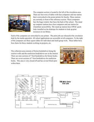 The computer section is located to the left of the circulation area.
There are four rows of tables with four computers and one station
that is networked to the poster printer for faculty. These stations
are currently in front of the reference section. These computers
face the huge window that faces the back of the school. The stand
up computer stations have four computers and one station for
wheelchair accessibility. The stand up stations have OPAC quick
links installed on the desktops for students to look up print
resources in our library.
Each of the computers are networked to one printer. The print jobs are released at the circulation
desk by the media specialist. All school applications are accessible on all computers. To the right
of the computers are three square tables for individual and small group work. These tables have
four chairs for those students working on projects, etc.
The collection area consists of fiction bookshelves lining the
exterior walls and the nonfiction bookshelves are in the interior.
There are nine sections of 7 foot bookshelves for fiction books.
There are seven sections of 7 foot bookshelves for nonfiction
books. This area is very closed off and has several blind spots
within them.
Computer Stations/
Small Group Area
Stand up Computer
Stations/Collection Area
 