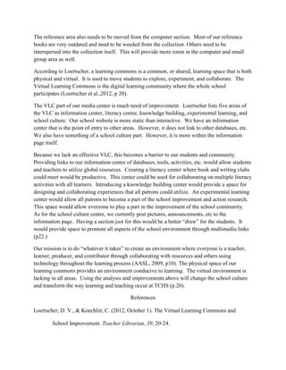 The reference area also needs to be moved from the computer section. Most of our reference
books are very outdated and need to be weeded from the collection. Others need to be
interspersed into the collection itself. This will provide more room in the computer and small
group area as well.
According to Loertscher, a learning commons is a common, or shared, learning space that is both
physical and virtual. It is used to move students to explore, experiment, and collaborate. The
Virtual Learning Commons is the digital learning community where the whole school
participates (Loertscher et al.,2012, p 20).
The VLC part of our media center is much need of improvement. Loertscher lists five areas of
the VLC as information center, literacy center, knowledge building, experimental learning, and
school culture. Our school website is more static than interactive. We have an information
center that is the point of entry to other areas. However, it does not link to other databases, etc.
We also have something of a school culture part. However, it is more within the information
page itself.
Because we lack an effective VLC, this becomes a barrier to our students and community.
Providing links to our information center of databases, tools, activities, etc. would allow students
and teachers to utilize global resources. Creating a literacy center where book and writing clubs
could meet would be productive. This center could be used for collaborating on multiple literacy
activities with all learners. Introducing a knowledge building center would provide a space for
designing and collaborating experiences that all patrons could utilize. An experimental learning
center would allow all patrons to become a part of the school improvement and action research.
This space would allow everyone to play a part in the improvement of the school community.
As for the school culture center, we currently post pictures, announcements, etc to the
information page. Having a section just for this would be a better “draw” for the students. It
would provide space to promote all aspects of the school environment through multimedia links
(p22.)
Our mission is to do “whatever it takes” to create an environment where everyone is a teacher,
learner, producer, and contributor through collaborating with resources and others using
technology throughout the learning process (AASL, 2009, p10). The physical space of our
learning commons provides an environment conducive to learning. The virtual environment is
lacking in all areas. Using the analysis and improvements above will change the school culture
and transform the way learning and teaching occur at TCHS (p.20).
References
Loertscher, D. V., & Koechlin, C. (2012, October 1). The Virtual Learning Commons and
School Improvement. Teacher Librarian, 39, 20-24.
 
