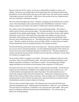 Because of the new HVAC system, we now have a dehumidifier installed, as well as, new
lighting. Having two sets of lights allows for the large group area to be dimmed while giving
presentations, yet not affecting the other areas of the media center. The media center is carpeted
which helps to provide a noise buffer. Traffic flows with ease due to the size of paths between
each area. Each path is wheelchair accessible.
We have wireless throughout the school. Therefore, all laptops and chromebooks have wireless
access. These technologies connect automatically to the TattnallSchools connection. Visitors
trying to connect to our wireless will connect to TCHSvisitors which has limited access.
Our website is http://tchs.tattnallschools.org. It is powered through Echalk. The website is
mainly used for current events and class pages. The media specialist is the site manager and is
responsible for the calendar and homepage. This website is accessible to faculty, staff, students,
and parents on any device. Each teacher has a class page where students can access current
information. Most teachers have linked their Echalk page to Google Sites and Weebly where
they have more control of the layout, etc. The media center has no virtual facility for students to
access. Therefore, students do not have access to Galileo, OPAC, etc unless they are at school.
This has limited their access to the physical facility of the learning commons.
Our firewall/filtering system blocks many social media sites. This poses problems when teachers
try to access sites for instructional purposes. An email explaining the purpose of the website use
must be sent to the county Technology Specialist to unblock the site. This poses problems for
teachers who plan the lessons at home and find out the next day they are blocked. Several videos
on YouTube are examples of this.
We do not have ebooks or ereaders in our facility. This may be something we look into in the
near future. There is no set BYOD policy either. The school rule related to technology is that
students cannot have cell phones or mp3 players at school. Several students have brought
laptops and tablets but are limited in access because of the connection to TCHSvisitors.
Our media center has come a long way in that it is organized and user friendly. The faculty and
students have provided positive feedback for the changes that have been made this year. The
overall cleanliness and organization has made a big impact. The media specialist can now
monitor the computer stations from the circulation area. Adding newer seating areas has also
helps with the welcome feeling of the environment. There are ample areas for individual, small,
and large groups to utilize. Overall, the media center’s physical facility has an attractive layout
which produces a positive climate conducive to learning.
There are areas in need of improvement. The collection area is too closed off which poses
classroom management issues. Students tend to go back there to “make out” or use cell phones.
This area needs to be opened up. I would like to see a quiet area put in the middle. This can be
done by weeding the collection and removing several bookshelves. This will also open up
shelves for out facing displays.
 
