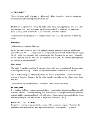 ACCESSIBILITY:
The media center is officially open at 7:45am until 3:45pm for teachers. Students may use the
media center any time during the instructional day.
Students are to sign in when visiting the media center during a class period and must have a pass
to be excused from class. Students do not sign in during break or lunch and can play games,
listen to music, check email freely, or just collaborate with other students.
Teachers must sign up in advance to bring their entire class to use the computers in the media
center.
Computers
Students have access to the following:
OPAC software for material search, all applications in the application launcher, and Internet
access (Vickers, 2013). These resources are always available to students. Students have a unique
Novell Log in. User names are their graduation year then first name and last name. Passwords
are the first initial then last initial and last 4 numbers of their SSN. We currently do not provide
access to these resources virtually.
Reservations
The Media Center lab, which has 30 computers, is open for reservations from all departments for
use during the school day. Teachers are required to supervise students while in the lab.
The 16 mobile laptop and 4 Chromebook labs are divided by department. The labs should be
returned at the end of the day so that the media specialist can make sure the labs are ready for the
next day.
Teachers must sign up in the Novell Lesson Plans folder under Reservations.
SCHEDULING:
It is vital that the library program continue to be an extension of the classroom and function with
a flexible schedule. Flexible scheduling must be maintained to allow patrons to use information
sources, read for pleasure, and meet/work with others. Classes cannot be scheduled in the library
media center to provide teacher release or preparation time (Slater, 2013).
COOPERATIVE PLANNING:
Cooperative planning is important to the success of the educational program. Therefore, the
media specialist communicates with department heads on a monthly basis. The goal of
 