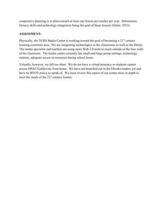 cooperative planning is to plan/coteach at least one lesson per teacher per year. Information
literacy skills and technology integration being the goal of these lessons (Slater, 2013).
ASSESSMENT:
Physically, the TCHS Media Center is working toward the goal of becoming a 21st
century
learning commons area. We are integrating technologies in the classrooms as well as the library.
The media specialist and teachers are using more Web 2.0 tools to reach outside of the four walls
of the classroom. The media center currently has small and large group settings, technology
stations, adequate access to resources during school hours.
Virtually, however, we fall too short. We do not have a virtual presence so students cannot
access OPAC/Galileo/etc from home. We have not branched out in the Ebooks/readers yet and
have no BYOT policy to speak of. We must review this aspect of our center more in depth to
meet the needs of the 21st
century learner.
 