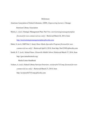 References
American Association of School Librarians. (2009). Empowering learners. Chicago:
American Library Association
Morris, L. (n.d.). Strategic Management Plan: Part Two. morrisstrategicmanagementplan
[licensed for non-commercial use only] /. Retrieved March 26, 2014, from
http://morrisstrategicmanagementplan.pbworks.com
Slater, S. (n.d.). SMP Part 2. Sandy Slater Media Specialist Program [licensed for non-
commercial use only] /. Retrieved April 8, 2014, from http://bm123456.pbworks.com
Smith, D. T. (n.d.). School News. Glennville Middle School. Retrieved March 27, 2014, from
http://gms.tattnallschools.org/
Media Center Handbook
Vickers, A. (n.d.). School Library Services Overview. avickersfrit7331smp [licensed for non-
commercial use only] /. Retrieved March 27, 2014, from
http://avickersfrit7331smp.pbworks.com
 