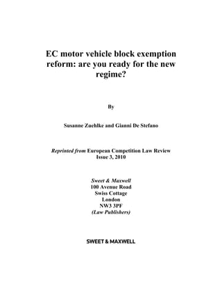 EC motor vehicle block exemption
reform: are you ready for the new
             regime?


                      By


     Susanne Zuehlke and Gianni De Stefano



 Reprinted from European Competition Law Review
                   Issue 3, 2010



                Sweet & Maxwell
                100 Avenue Road
                  Swiss Cottage
                     London
                    NW3 3PF
                (Law Publishers)
 