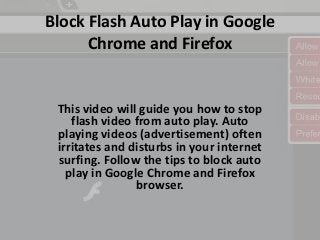 Block Flash Auto Play in Google 
Chrome and Firefox 
This video will guide you how to stop 
flash video from auto play. Auto 
playing videos (advertisement) often 
irritates and disturbs in your internet 
surfing. Follow the tips to block auto 
play in Google Chrome and Firefox 
browser. 
 
