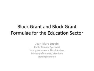 Block Grant and Block Grant
Formulae for the Education Sector
             Jean-Marc Lepain
            Public Finance Specialist
        Intergovernmental Fiscal Advisor
          Ministry of Finance, Vientiane
                jlepain@yahoo.fr
 