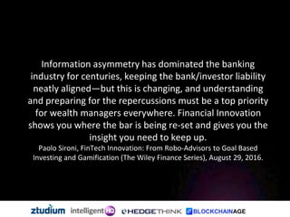 Information asymmetry has dominated the banking
industry for centuries, keeping the bank/investor liability
neatly aligned—but this is changing, and understanding
and preparing for the repercussions must be a top priority
for wealth managers everywhere. Financial Innovation
shows you where the bar is being re-set and gives you the
insight you need to keep up.
Paolo Sironi, FinTech Innovation: From Robo-Advisors to Goal Based
Investing and Gamification (The Wiley Finance Series), August 29, 2016.
 