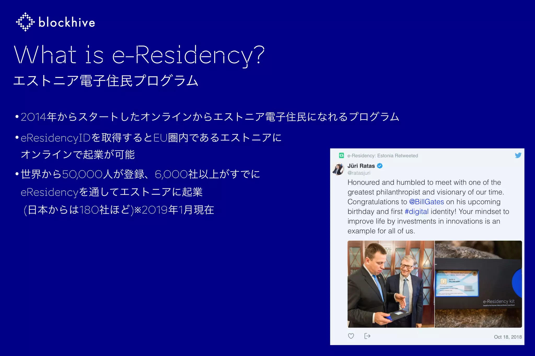 What is e-Residency?
エストニア電子住民プログラム
•2014年からスタートしたオンラインからエストニア電子住民になれるプログラム
•eResidencyIDを取得するとEU圏内であるエストニアに 
オンラインで起業が可能
•世界から50,000人が登録、6,000社以上がすでに 
eResidencyを通してエストニアに起業 
(日本からは180社ほど)※2019年1月現在
 