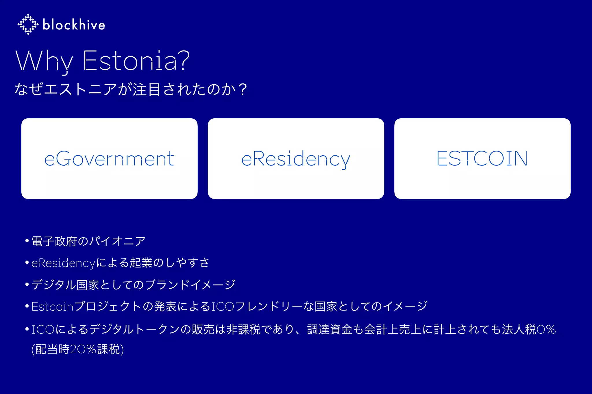 •電子政府のパイオニア
•eResidencyによる起業のしやすさ
•デジタル国家としてのブランドイメージ
•Estcoinプロジェクトの発表によるICOフレンドリーな国家としてのイメージ
•ICOによるデジタルトークンの販売は非課税であり、調達資金も会計上売上に計上されても法人税0% 
(配当時20%課税)
Why Estonia?
なぜエストニアが注目されたのか？
eGovernment eResidency ESTCOIN
 