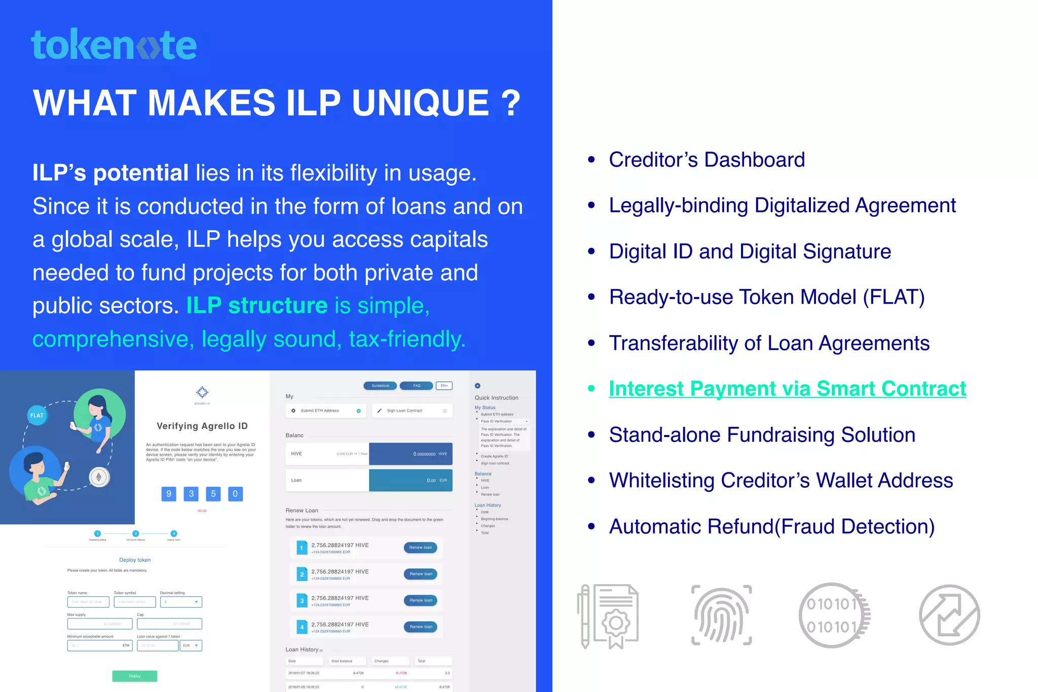 WHAT MAKES ILP UNIQUE ?
ILP’s potential lies in its ﬂexibility in usage.
Since it is conducted in the form of loans and on
a global scale, ILP helps you access capitals
needed to fund projects for both private and
public sectors. ILP structure is simple,
comprehensive, legally sound, tax-friendly.
• Creditor’s Dashboard
• Legally-binding Digitalized Agreement
• Digital ID and Digital Signature
• Ready-to-use Token Model (FLAT)
• Transferability of Loan Agreements
• Interest Payment via Smart Contract
• Stand-alone Fundraising Solution
• Whitelisting Creditor’s Wallet Address
• Automatic Refund(Fraud Detection)
010101
010101
 