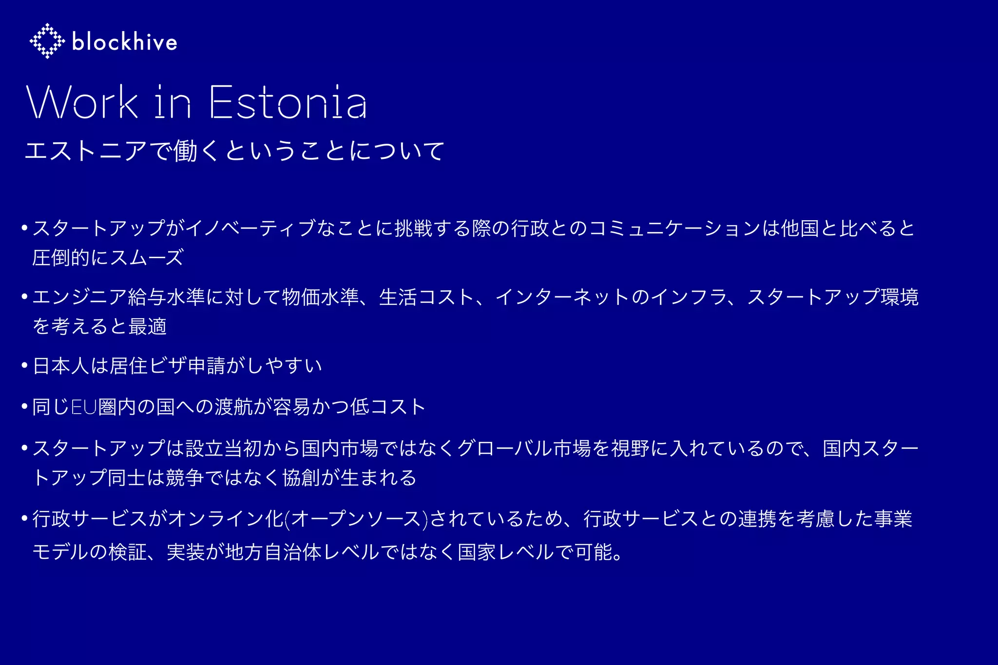 Work in Estonia
エストニアで働くということについて
•スタートアップがイノベーティブなことに挑戦する際の行政とのコミュニケーションは他国と比べると
圧倒的にスムーズ
•エンジニア給与水準に対して物価水準、生活コスト、インターネットのインフラ、スタートアップ環境
を考えると最適
•日本人は居住ビザ申請がしやすい
•同じEU圏内の国への渡航が容易かつ低コスト
•スタートアップは設立当初から国内市場ではなくグローバル市場を視野に入れているので、国内スター
トアップ同士は競争ではなく協創が生まれる
•行政サービスがオンライン化(オープンソース)されているため、行政サービスとの連携を考慮した事業
モデルの検証、実装が地方自治体レベルではなく国家レベルで可能。 
 