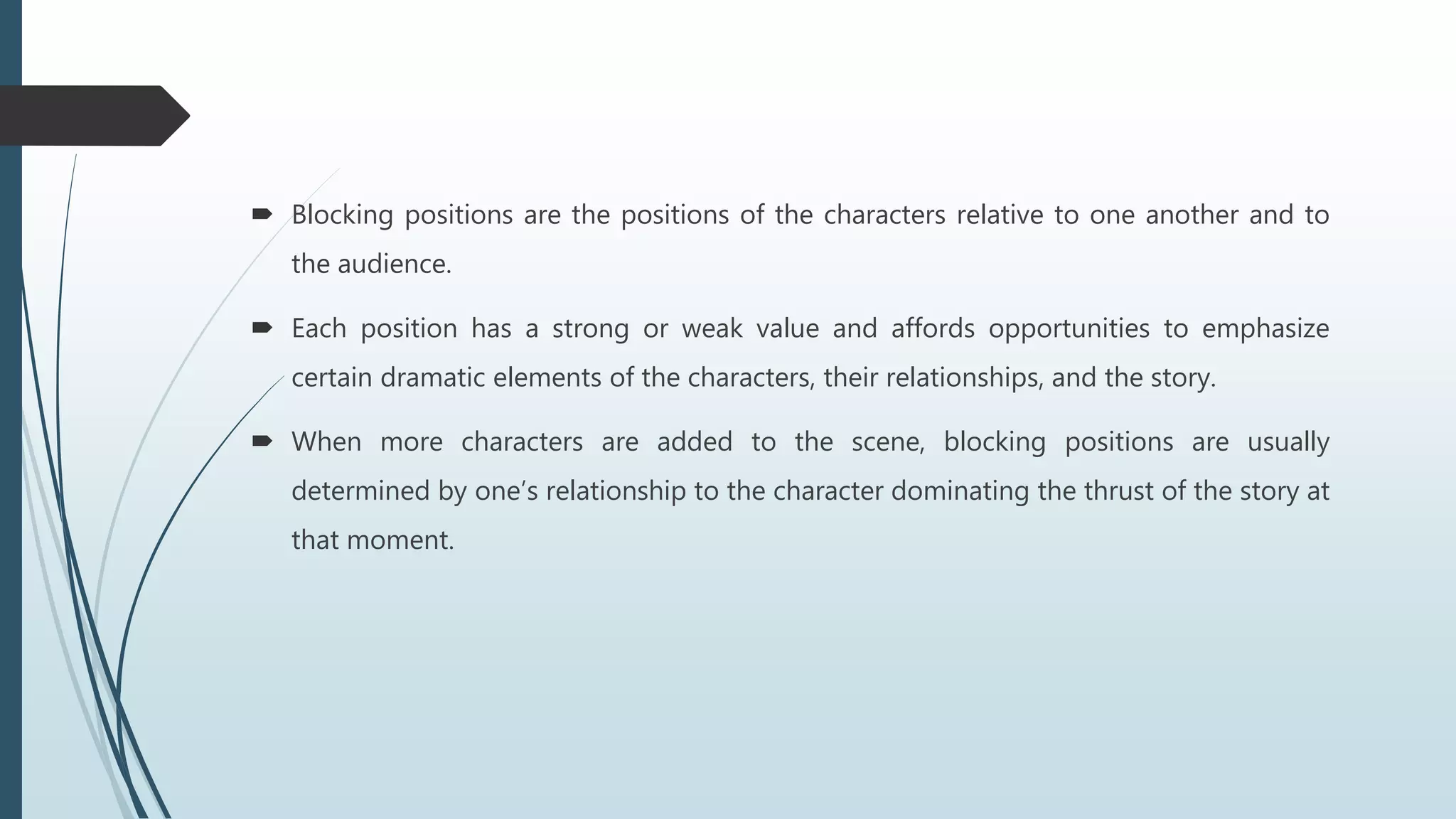  Blocking positions are the positions of the characters relative to one another and to
the audience.
 Each position has a strong or weak value and affords opportunities to emphasize
certain dramatic elements of the characters, their relationships, and the story.
 When more characters are added to the scene, blocking positions are usually
determined by one’s relationship to the character dominating the thrust of the story at
that moment.
 