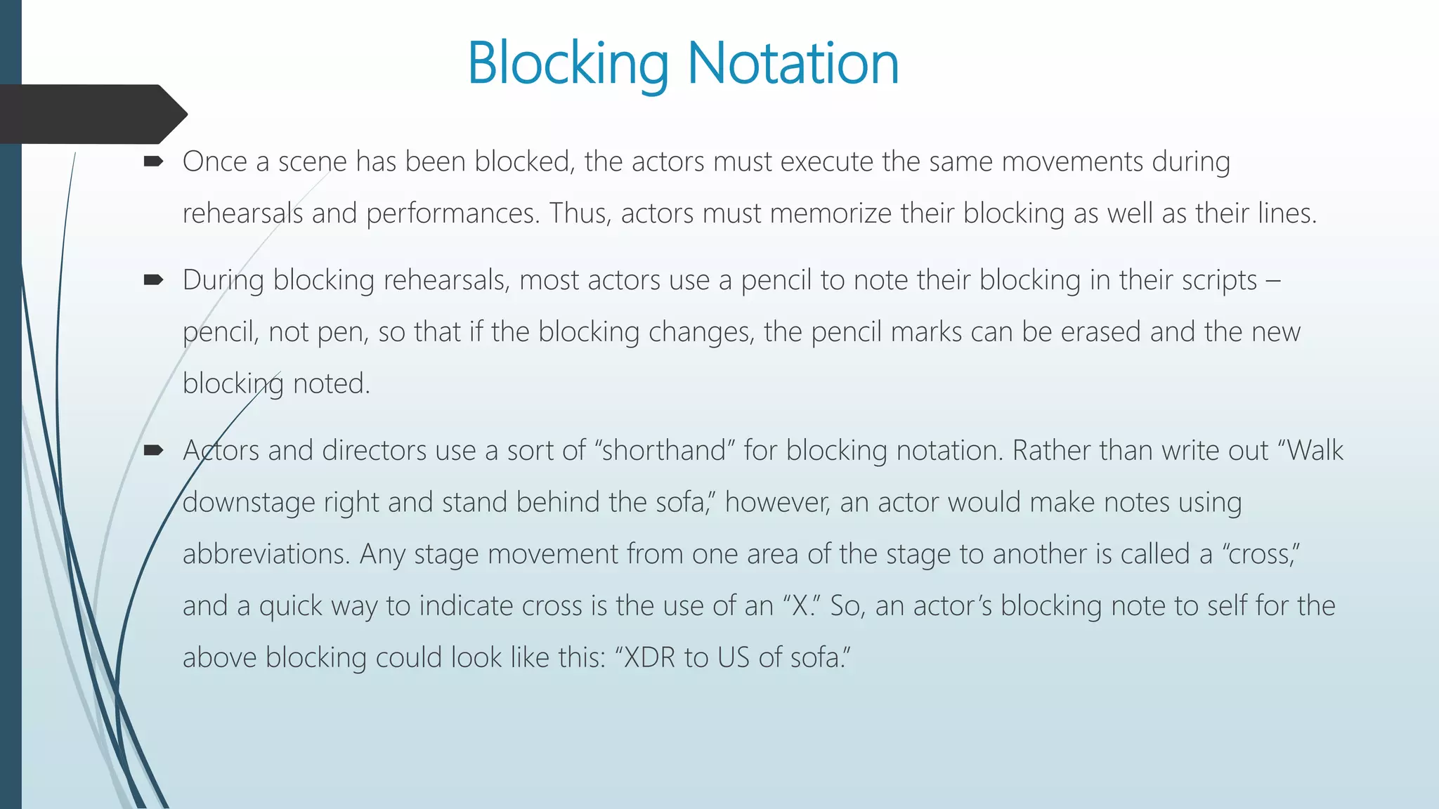 Blocking Notation
 Once a scene has been blocked, the actors must execute the same movements during
rehearsals and performances. Thus, actors must memorize their blocking as well as their lines.
 During blocking rehearsals, most actors use a pencil to note their blocking in their scripts –
pencil, not pen, so that if the blocking changes, the pencil marks can be erased and the new
blocking noted.
 Actors and directors use a sort of “shorthand” for blocking notation. Rather than write out “Walk
downstage right and stand behind the sofa,” however, an actor would make notes using
abbreviations. Any stage movement from one area of the stage to another is called a “cross,”
and a quick way to indicate cross is the use of an “X.” So, an actor’s blocking note to self for the
above blocking could look like this: “XDR to US of sofa.”
 