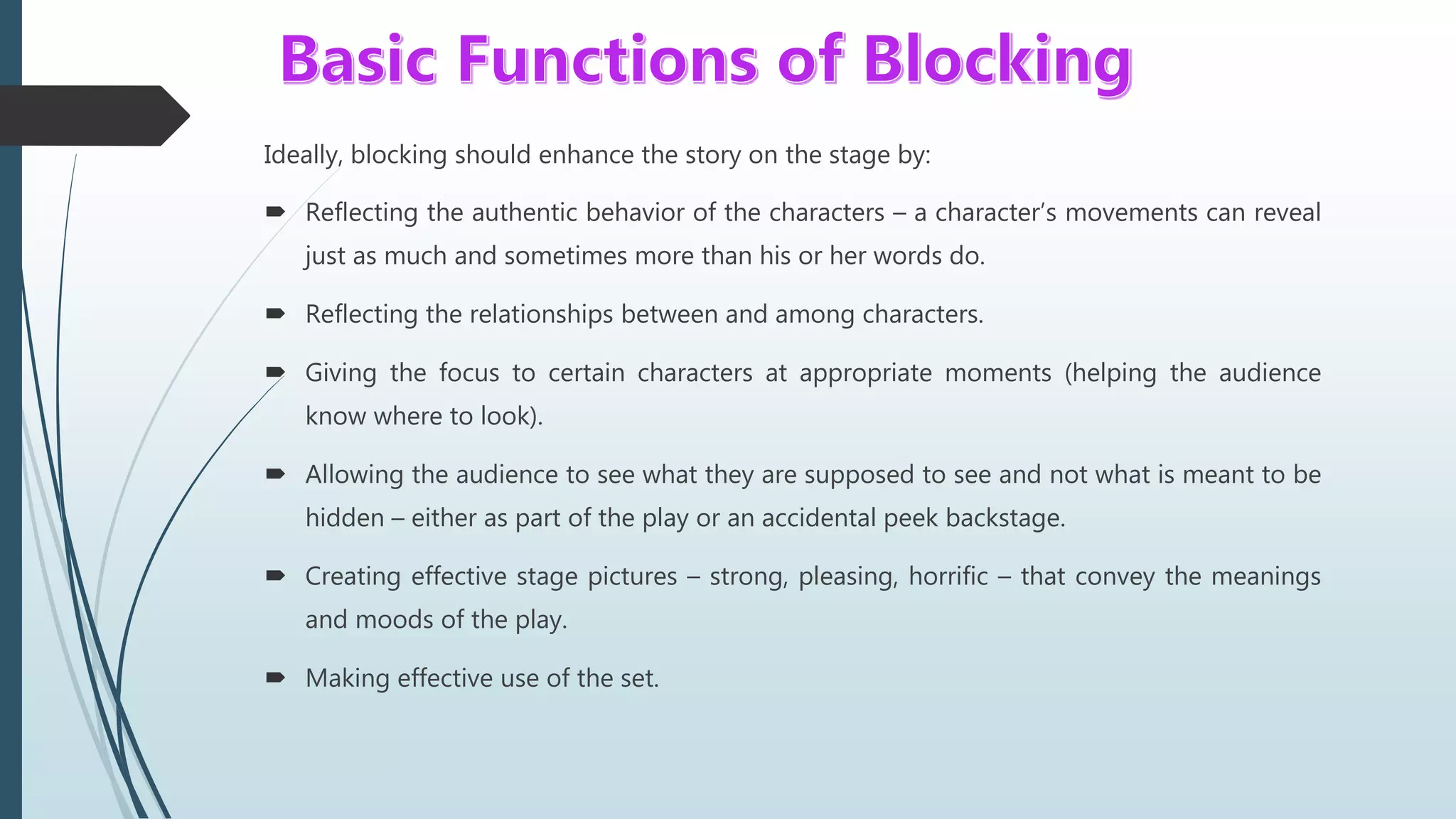 Ideally, blocking should enhance the story on the stage by:
 Reflecting the authentic behavior of the characters – a character’s movements can reveal
just as much and sometimes more than his or her words do.
 Reflecting the relationships between and among characters.
 Giving the focus to certain characters at appropriate moments (helping the audience
know where to look).
 Allowing the audience to see what they are supposed to see and not what is meant to be
hidden – either as part of the play or an accidental peek backstage.
 Creating effective stage pictures – strong, pleasing, horrific – that convey the meanings
and moods of the play.
 Making effective use of the set.
 