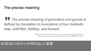 The precise meaning
The precise meaning of generators and guards is
defined by translation to invocations of four methods:
map, withFilter, flatMap, and foreach.
"6.19 For Comprehensions and For Loops". Scala Language Specification.
https://www.scala-lang.org/files/archive/spec/2.12/, (参照 2017-01-03)
for式は4つのメソッド呼び出しに変換
 
