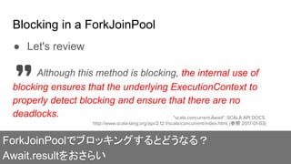Blocking in a ForkJoinPool
ForkJoinPoolでブロッキングするとどうなる？
Await.resultをおさらい
● Let's review
Although this method is blocking, the internal use of
blocking ensures that the underlying ExecutionContext to
properly detect blocking and ensure that there are no
deadlocks. "scala.concurrent.Await". SCALA API DOCS.
http://www.scala-lang.org/api/2.12.1/scala/concurrent/index.html, (参照 2017-01-03)
 