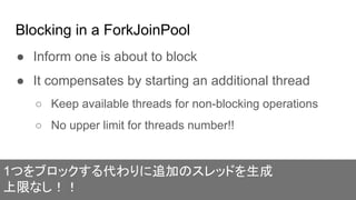 Blocking in a ForkJoinPool
● Inform one is about to block
● It compensates by starting an additional thread
○ Keep available threads for non-blocking operations
○ No upper limit for threads number!!
1つをブロックする代わりに追加のスレッドを生成
上限なし！！
 