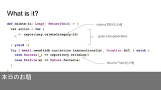 What is it?
def delete(id: Long): Future[Unit] = {
val action = for {
_ <- repository.deleteCategory(id)
...
} yield ()
Try { Await.result(db.run(action.transactionally), Duration.Inf) } match {
case Success(_) => repository.writeLog()
case Failure(e) => Future.failed(e)
}
}
quite a lot generators
returns DBIO[Unit]
returns Future[Unit]
本日のお題
 